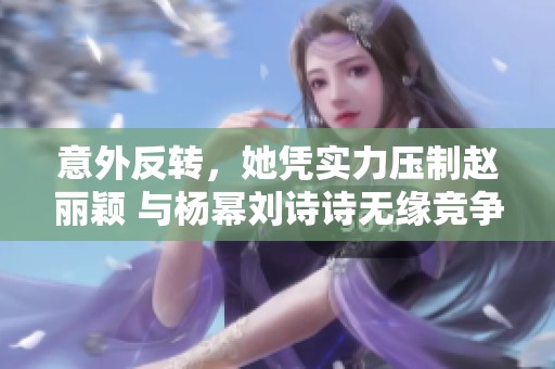 意外反转，她凭实力压制赵丽颖 与杨幂刘诗诗无缘竞争