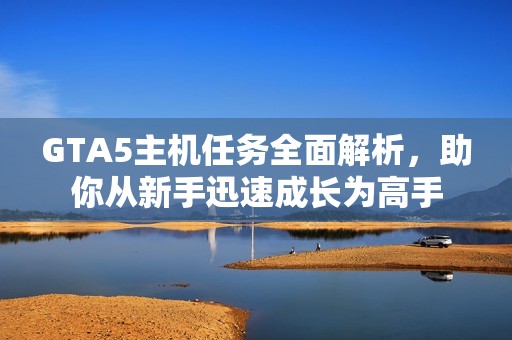 GTA5主机任务全面解析，助你从新手迅速成长为高手