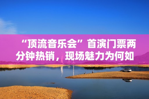 “顶流音乐会”首演门票两分钟热销，现场魅力为何如此强劲