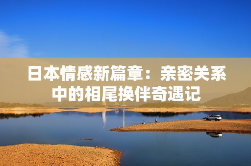 日本情感新篇章：亲密关系中的相尾换伴奇遇记