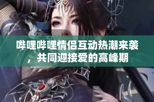 哔哩哔哩情侣互动热潮来袭，共同迎接爱的高峰期