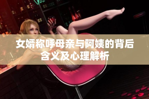 女婿称呼母亲与阿姨的背后含义及心理解析