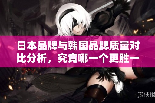 日本品牌与韩国品牌质量对比分析，究竟哪一个更胜一筹？