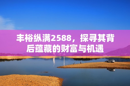 丰裕纵满2588，探寻其背后蕴藏的财富与机遇