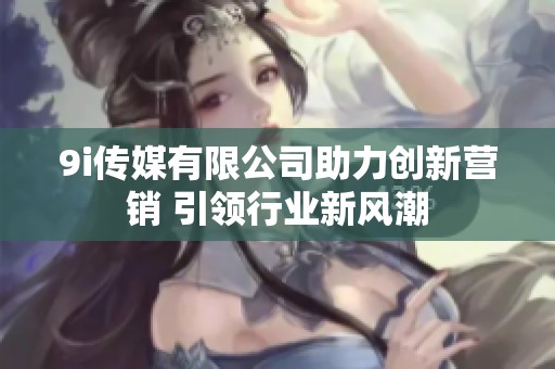 9i传媒有限公司助力创新营销 引领行业新风潮