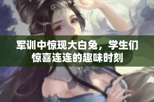 军训中惊现大白兔，学生们惊喜连连的趣味时刻