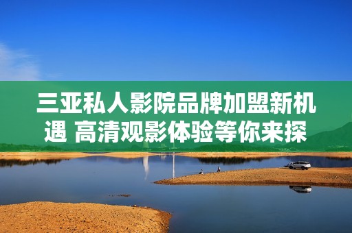三亚私人影院品牌加盟新机遇 高清观影体验等你来探索