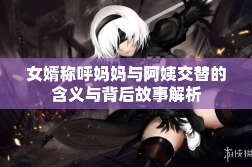 女婿称呼妈妈与阿姨交替的含义与背后故事解析