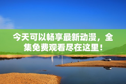 今天可以畅享最新动漫，全集免费观看尽在这里！
