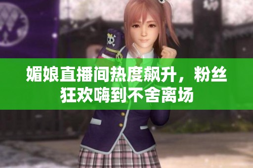 媚娘直播间热度飙升，粉丝狂欢嗨到不舍离场