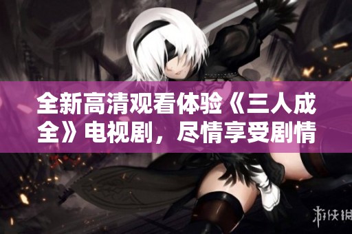 全新高清观看体验《三人成全》电视剧，尽情享受剧情魅力！