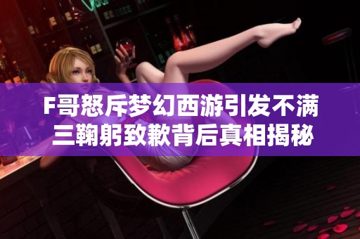 F哥怒斥梦幻西游引发不满 三鞠躬致歉背后真相揭秘