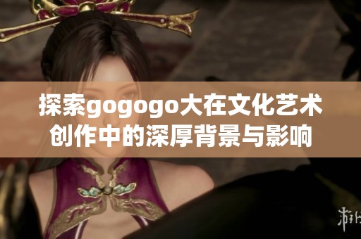 探索gogogo大在文化艺术创作中的深厚背景与影响