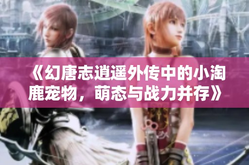 《幻唐志逍遥外传中的小淘鹿宠物，萌态与战力并存》