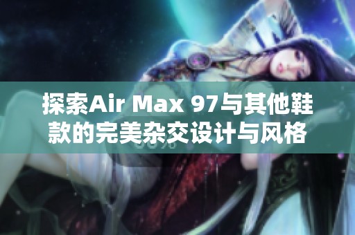 探索Air Max 97与其他鞋款的完美杂交设计与风格
