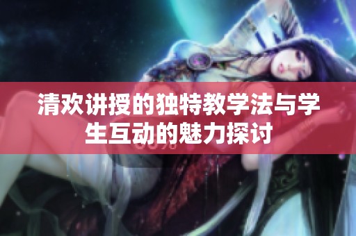 清欢讲授的独特教学法与学生互动的魅力探讨