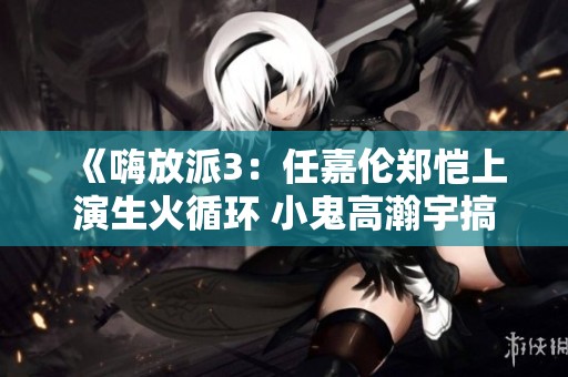 《嗨放派3：任嘉伦郑恺上演生火循环 小鬼高瀚宇搞笑偷蛋闹翻天》
