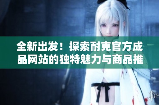 全新出发！探索耐克官方成品网站的独特魅力与商品推荐