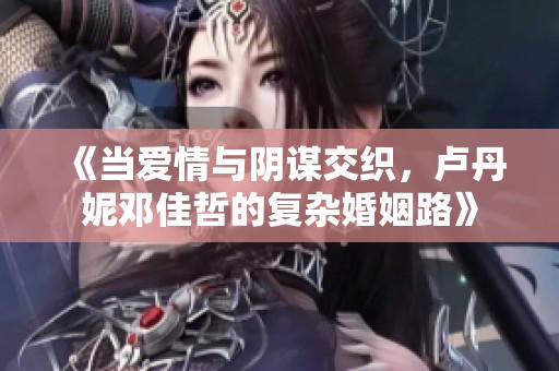 《当爱情与阴谋交织，卢丹妮邓佳哲的复杂婚姻路》