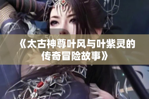 《太古神尊叶风与叶紫灵的传奇冒险故事》
