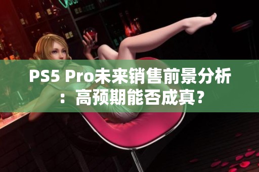 PS5 Pro未来销售前景分析：高预期能否成真？