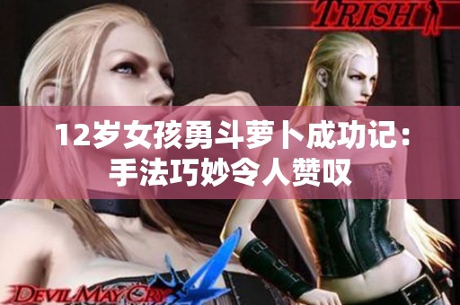 12岁女孩勇斗萝卜成功记：手法巧妙令人赞叹