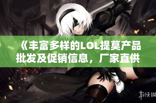 《丰富多样的LOL提莫产品批发及促销信息，厂家直供货源全解析》