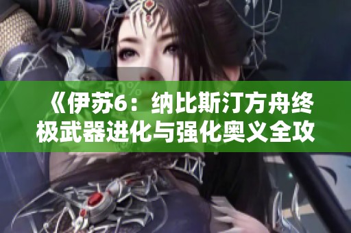 《伊苏6：纳比斯汀方舟终极武器进化与强化奥义全攻略详解》