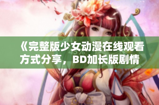 《完整版少女动漫在线观看方式分享，BD加长版剧情解析》