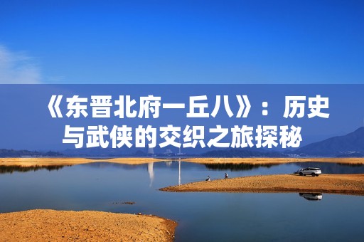 《东晋北府一丘八》：历史与武侠的交织之旅探秘