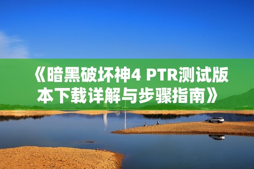 《暗黑破坏神4 PTR测试版本下载详解与步骤指南》