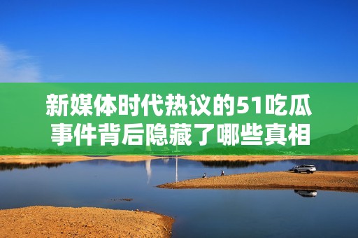 新媒体时代热议的51吃瓜事件背后隐藏了哪些真相