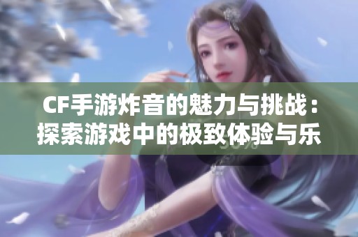 CF手游炸音的魅力与挑战：探索游戏中的极致体验与乐趣