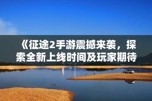 《征途2手游震撼来袭，探索全新上线时间及玩家期待热潮》