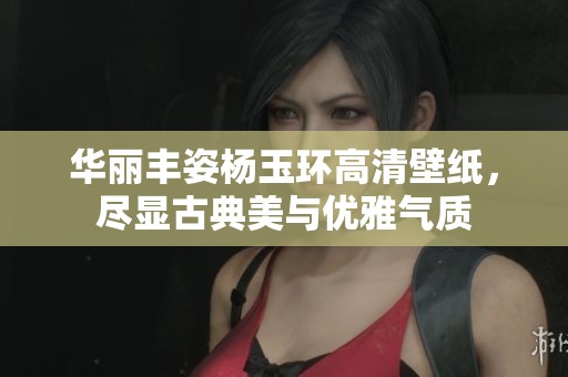 华丽丰姿杨玉环高清壁纸，尽显古典美与优雅气质