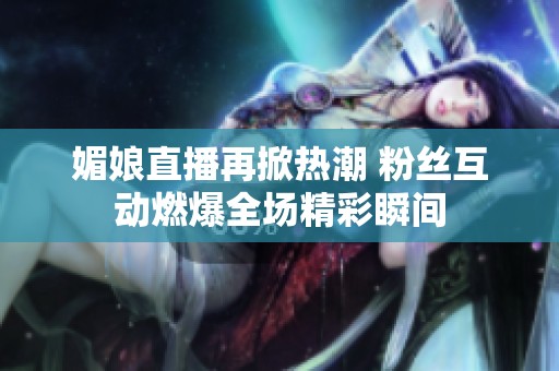 媚娘直播再掀热潮 粉丝互动燃爆全场精彩瞬间