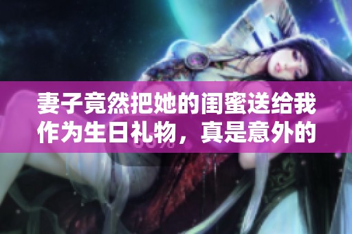妻子竟然把她的闺蜜送给我作为生日礼物，真是意外的惊喜！