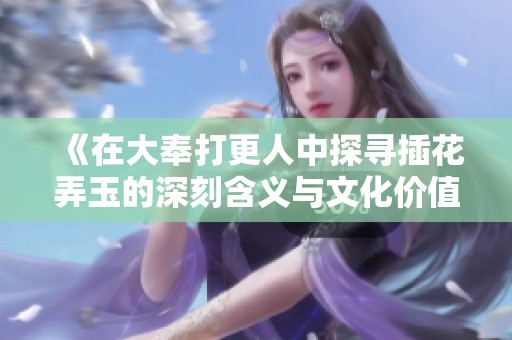 《在大奉打更人中探寻插花弄玉的深刻含义与文化价值》