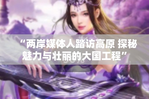 “两岸媒体人踏访高原 探秘魅力与壮丽的大国工程”