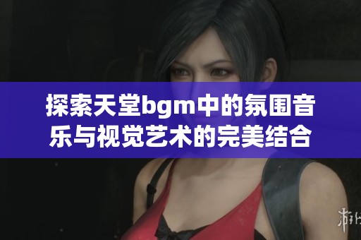 探索天堂bgm中的氛围音乐与视觉艺术的完美结合