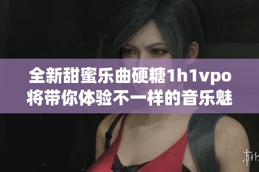 全新甜蜜乐曲硬糖1h1vpo将带你体验不一样的音乐魅力