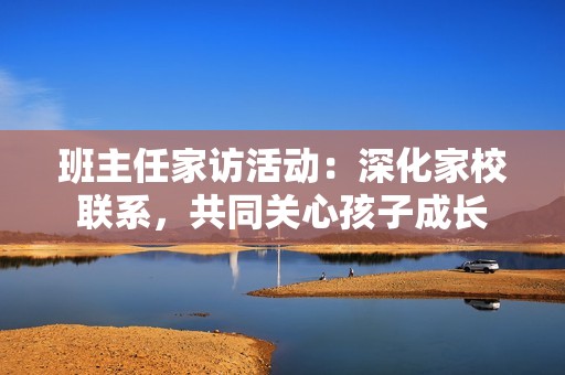 班主任家访活动：深化家校联系，共同关心孩子成长
