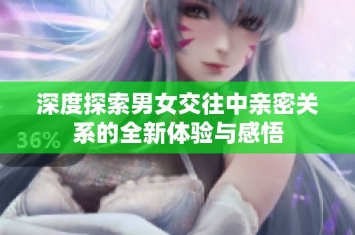 深度探索男女交往中亲密关系的全新体验与感悟
