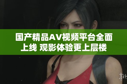 国产精品AV视频平台全面上线 观影体验更上层楼