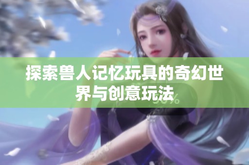 探索兽人记忆玩具的奇幻世界与创意玩法