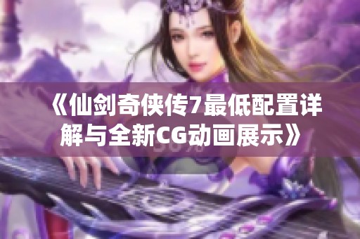 《仙剑奇侠传7最低配置详解与全新CG动画展示》