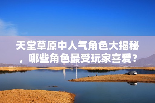 天堂草原中人气角色大揭秘，哪些角色最受玩家喜爱？