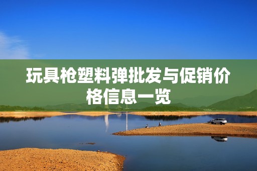 玩具枪塑料弹批发与促销价格信息一览