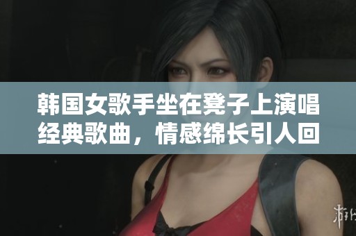 韩国女歌手坐在凳子上演唱经典歌曲，情感绵长引人回味