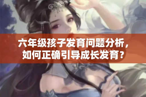 六年级孩子发育问题分析，如何正确引导成长发育？